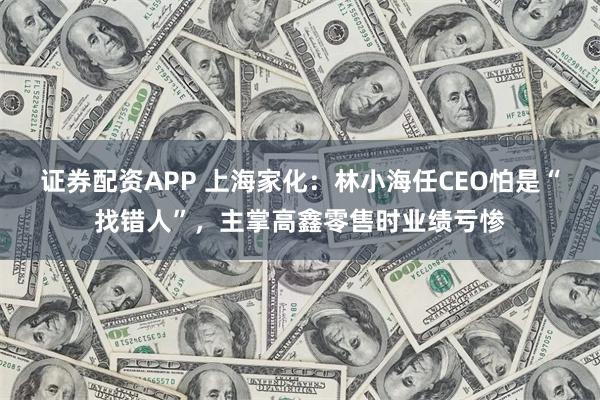 证券配资APP 上海家化：林小海任CEO怕是“找错人”，主掌高鑫零售时业绩亏惨