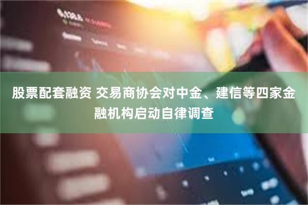 股票配套融资 交易商协会对中金、建信等四家金融机构启动自律调查