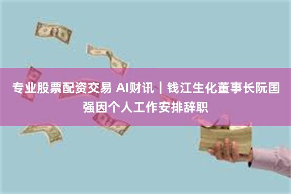 专业股票配资交易 AI财讯｜钱江生化董事长阮国强因个人工作安排辞职