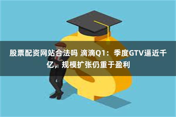 股票配资网站合法吗 滴滴Q1：季度GTV逼近千亿，规模扩张仍重于盈利