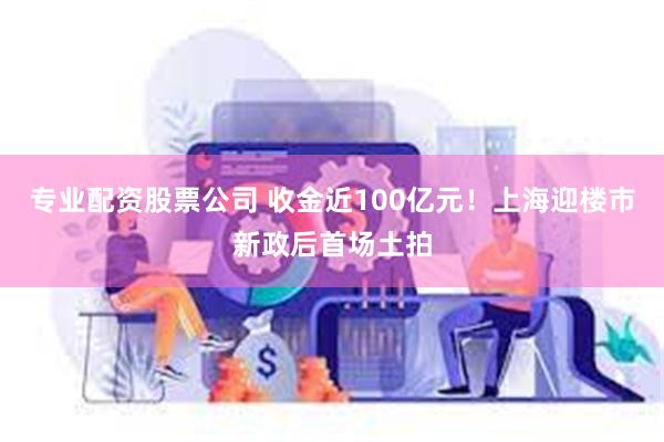 专业配资股票公司 收金近100亿元！上海迎楼市新政后首场土拍