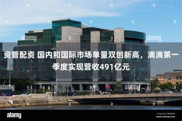 资管配资 国内和国际市场单量双创新高，滴滴第一季度实现营收491亿元