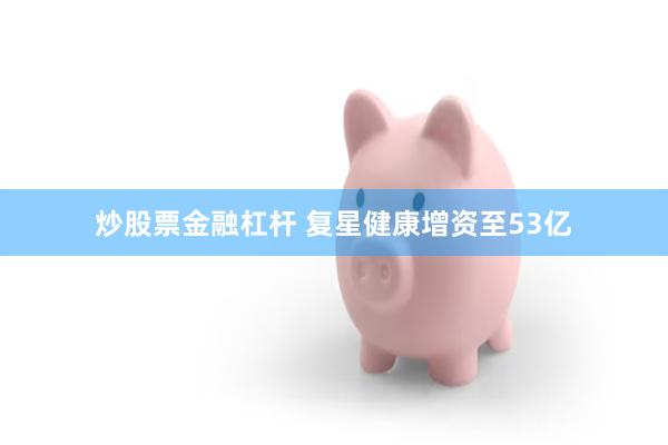 炒股票金融杠杆 复星健康增资至53亿