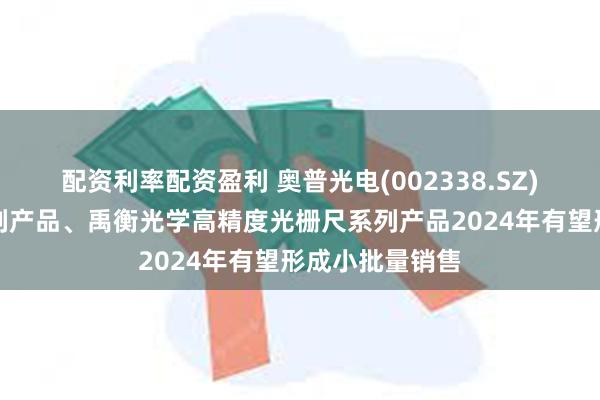 配资利率配资盈利 奥普光电(002338.SZ)：高速相机系列产品、禹衡光学高精度光栅尺系列产品2024年有望形成小批量销售