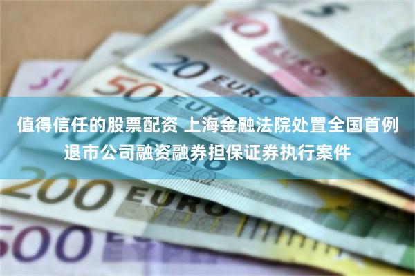 值得信任的股票配资 上海金融法院处置全国首例退市公司融资融券担保证券执行案件