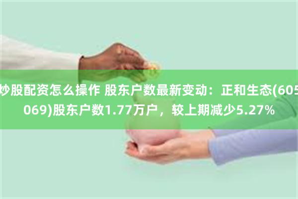 炒股配资怎么操作 股东户数最新变动：正和生态(605069)股东户数1.77万户，较上期减少5.27%