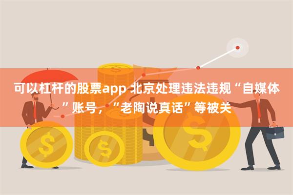 可以杠杆的股票app 北京处理违法违规“自媒体”账号，“老陶说真话”等被关