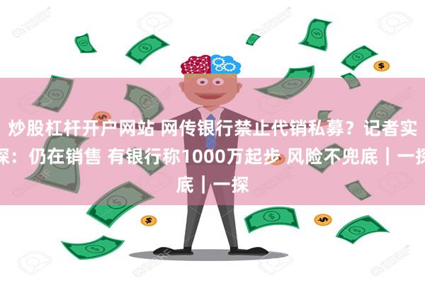 炒股杠杆开户网站 网传银行禁止代销私募？记者实探：仍在销售 有银行称1000万起步 风险不兜底｜一探