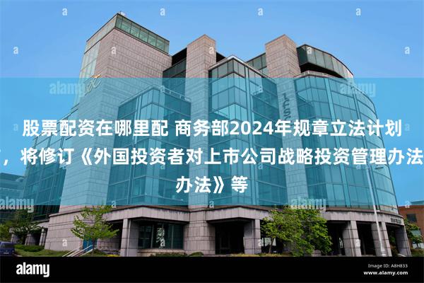 股票配资在哪里配 商务部2024年规章立法计划公布，将修订《外国投资者对上市公司战略投资管理办法》等