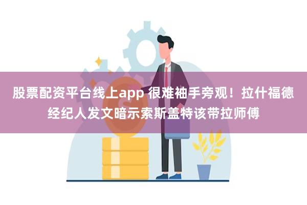 股票配资平台线上app 很难袖手旁观！拉什福德经纪人发文暗示索斯盖特该带拉师傅