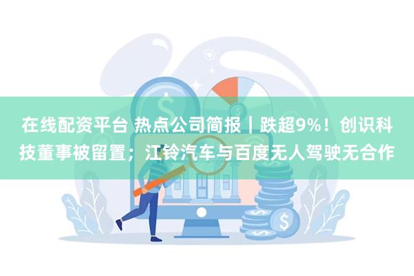 在线配资平台 热点公司简报｜跌超9%！创识科技董事被留置；江铃汽车与百度无人驾驶无合作