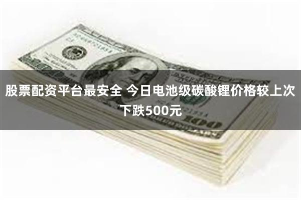 股票配资平台最安全 今日电池级碳酸锂价格较上次下跌500元