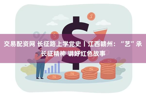 交易配资网 长征路上学党史丨江西赣州：“艺”承长征精神 讲好红色故事