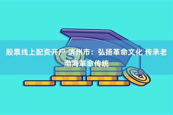 股票线上配资开户 滨州市：弘扬革命文化 传承老渤海革命传统