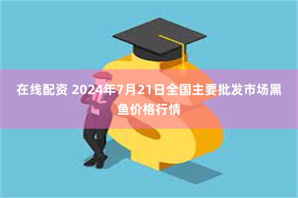 在线配资 2024年7月21日全国主要批发市场黑鱼价格行情