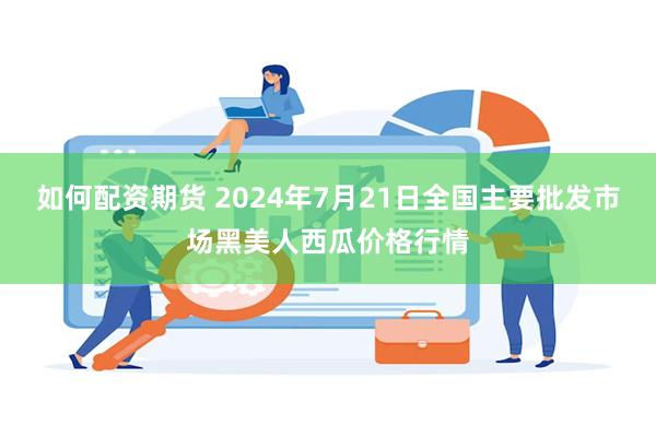 如何配资期货 2024年7月21日全国主要批发市场黑美人西瓜价格行情