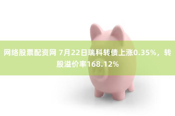 网络股票配资网 7月22日瑞科转债上涨0.35%，转股溢价率168.12%