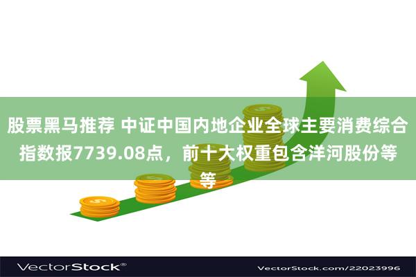 股票黑马推荐 中证中国内地企业全球主要消费综合指数报7739.08点，前十大权重包含洋河股份等