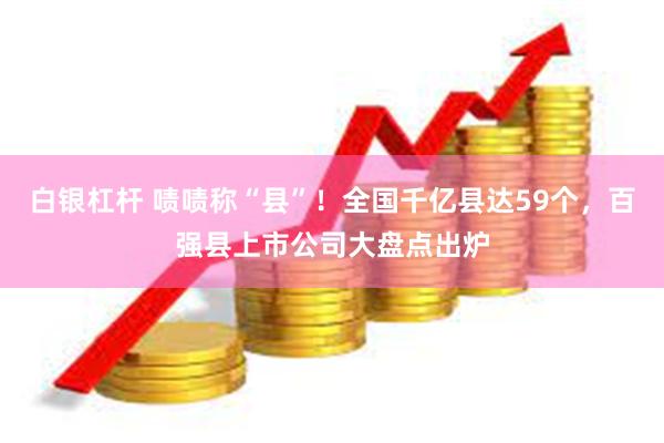 白银杠杆 啧啧称“县”！全国千亿县达59个，百强县上市公司大盘点出炉