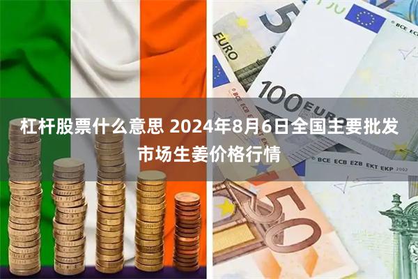 杠杆股票什么意思 2024年8月6日全国主要批发市场生姜价格行情