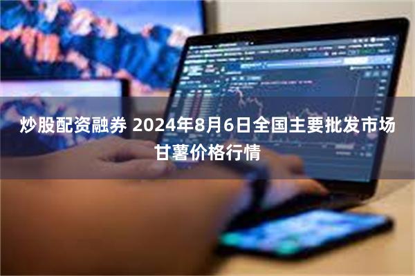 炒股配资融券 2024年8月6日全国主要批发市场甘薯价格行情