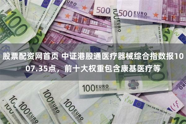 股票配资网首页 中证港股通医疗器械综合指数报1007.35点，前十大权重包含康基医疗等