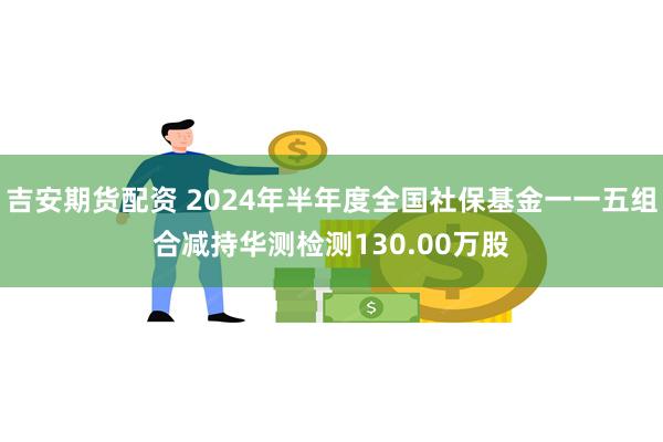 吉安期货配资 2024年半年度全国社保基金一一五组合减持华测检测130.00万股