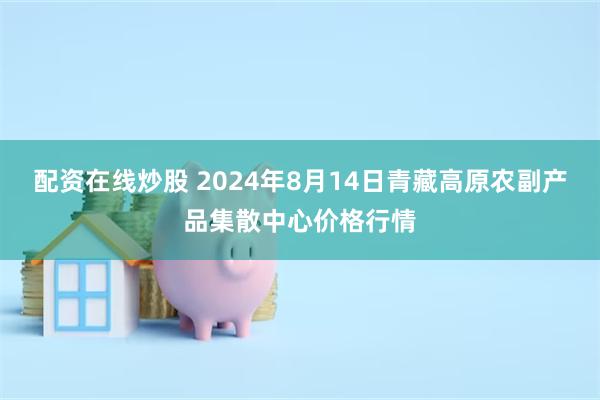 配资在线炒股 2024年8月14日青藏高原农副产品集散中心价格行情