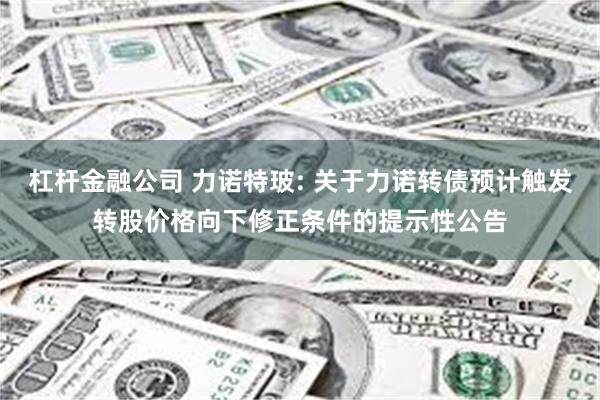 杠杆金融公司 力诺特玻: 关于力诺转债预计触发转股价格向下修正条件的提示性公告