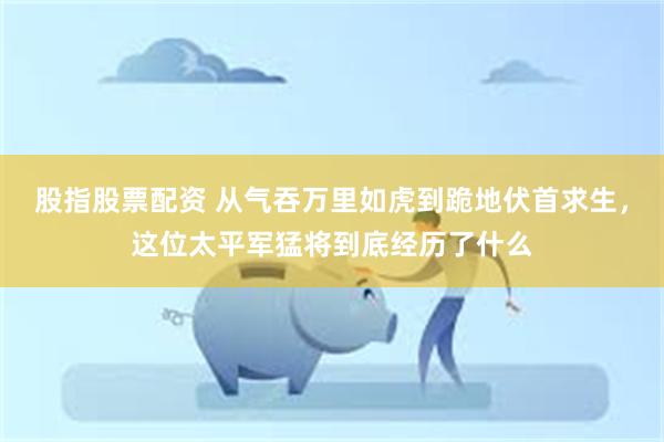 股指股票配资 从气吞万里如虎到跪地伏首求生，这位太平军猛将到底经历了什么