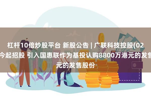 杠杆10倍炒股平台 新股公告 | 广联科技控股(02531)今起招股 引入国惠联作为基投认购8800万港元的发售股份