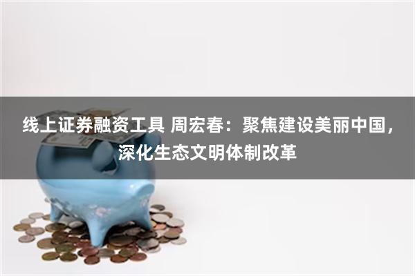 线上证券融资工具 周宏春：聚焦建设美丽中国，深化生态文明体制改革