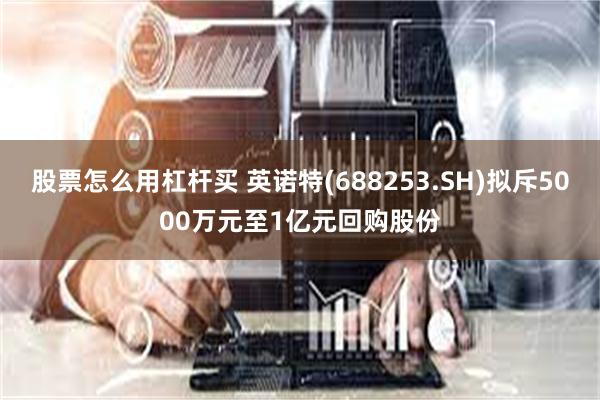 股票怎么用杠杆买 英诺特(688253.SH)拟斥5000万元至1亿元回购股份