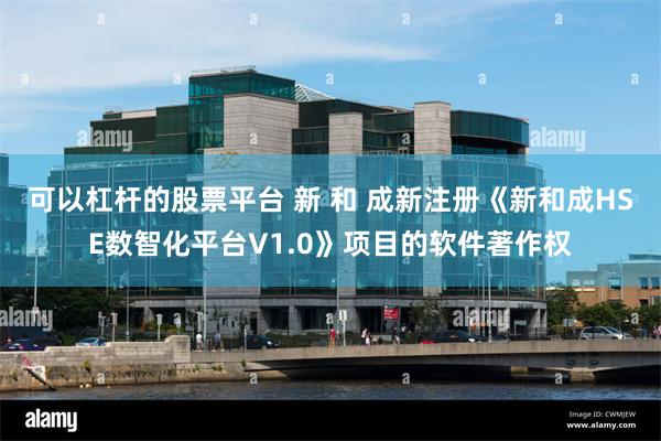 可以杠杆的股票平台 新 和 成新注册《新和成HSE数智化平台V1.0》项目的软件著作权