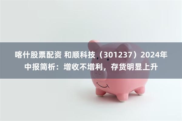 喀什股票配资 和顺科技（301237）2024年中报简析：增收不增利，存货明显上升