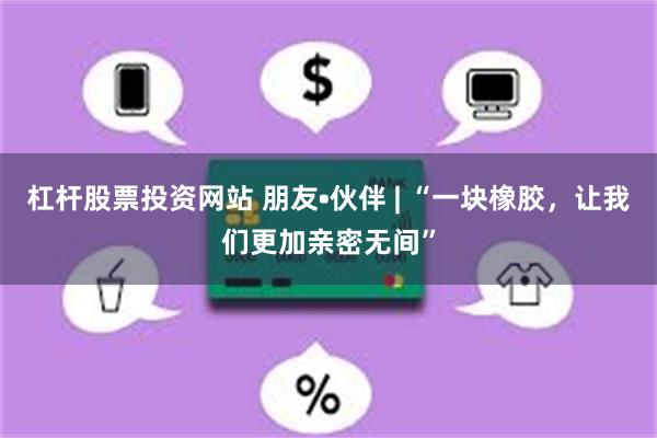 杠杆股票投资网站 朋友•伙伴 | “一块橡胶，让我们更加亲密无间”