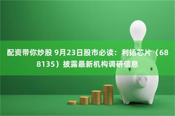 配资带你炒股 9月23日股市必读：利扬芯片（688135）披露最新机构调研信息