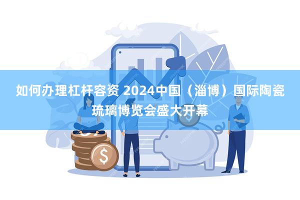 如何办理杠杆容资 2024中国（淄博）国际陶瓷琉璃博览会盛大开幕