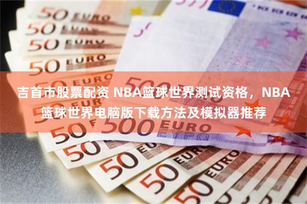 吉首市股票配资 NBA篮球世界测试资格，NBA篮球世界电脑版下载方法及模拟器推荐