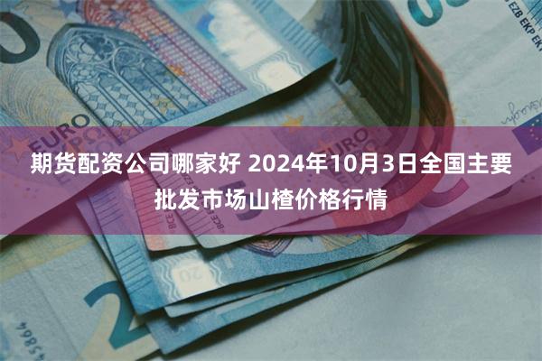 期货配资公司哪家好 2024年10月3日全国主要批发市场山楂价格行情