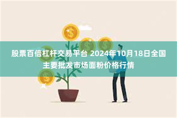 股票百倍杠杆交易平台 2024年10月18日全国主要批发市场面粉价格行情