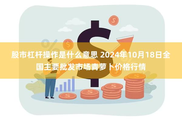 股市杠杆操作是什么意思 2024年10月18日全国主要批发市场青萝卜价格行情