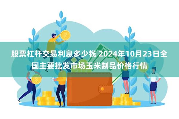 股票杠杆交易利息多少钱 2024年10月23日全国主要批发市场玉米制品价格行情