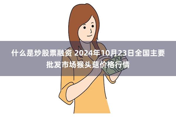 什么是炒股票融资 2024年10月23日全国主要批发市场猴头菇价格行情