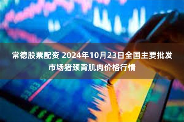 常德股票配资 2024年10月23日全国主要批发市场猪颈背肌肉价格行情