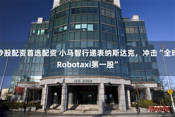 炒股配资首选配资 小马智行递表纳斯达克，冲击“全球Robotaxi第一股”