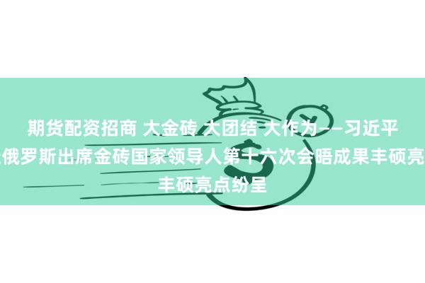 期货配资招商 大金砖 大团结 大作为——习近平主席赴俄罗斯出席金砖国家领导人第十六次会晤成果丰硕亮点纷呈