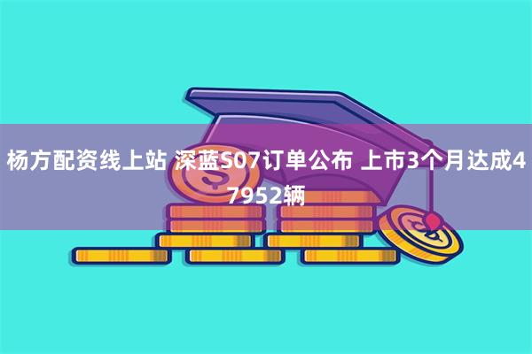 杨方配资线上站 深蓝S07订单公布 上市3个月达成47952辆