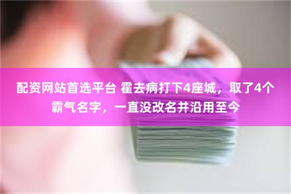 配资网站首选平台 霍去病打下4座城，取了4个霸气名字，一直没改名并沿用至今