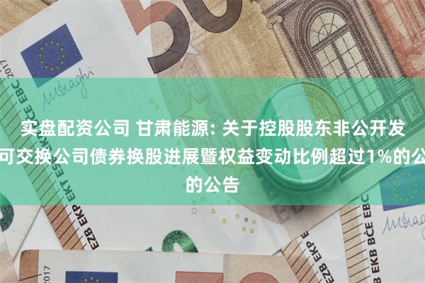 实盘配资公司 甘肃能源: 关于控股股东非公开发行可交换公司债券换股进展暨权益变动比例超过1%的公告